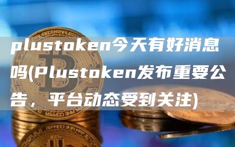 plustoken今天有好消息吗 - Plustoken发布重要公告，平台动态受到关注